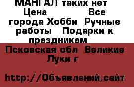 МАНГАЛ таких нет › Цена ­ 40 000 - Все города Хобби. Ручные работы » Подарки к праздникам   . Псковская обл.,Великие Луки г.